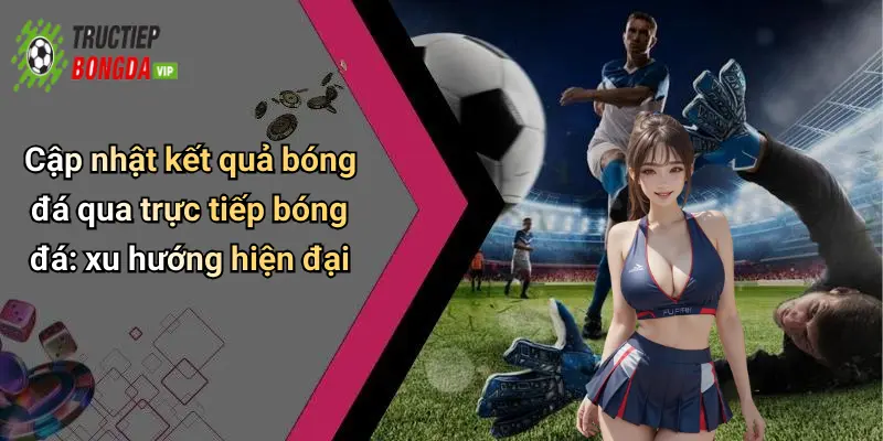 Cập nhật kết quả bóng đá qua trực tiếp bóng đá: xu hướng hiện đại