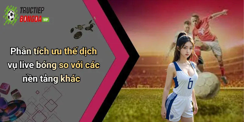 Phân tích ưu thế dịch vụ live bóng so với các nền tảng khác
