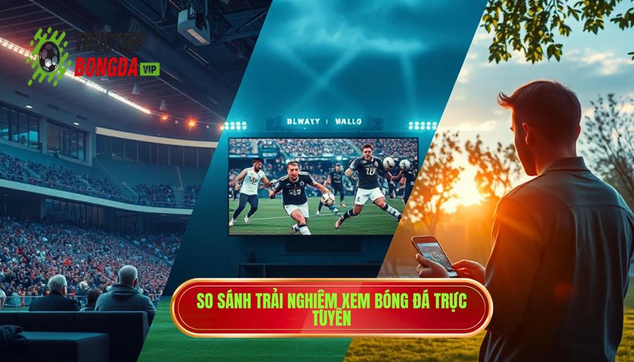 Bảng so sánh trải nghiệm xem bóng đá qua các nền tảng